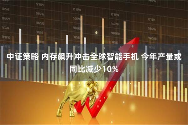 中证策略 内存飙升冲击全球智能手机 今年产量或同比减少10%