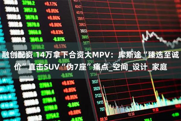 融创配资 14万拿下合资大MPV:库斯途“臻选至诚价”直击SUV“伪7座”痛点_空间_设计_家庭