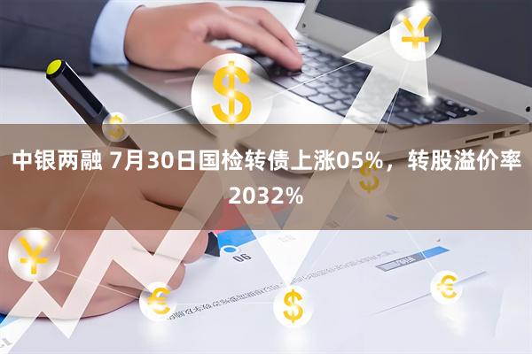 中银两融 7月30日国检转债上涨05%,转股溢价率2032%