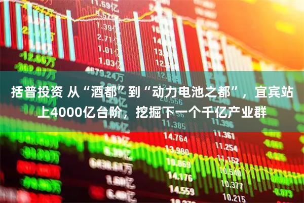 括普投资 从“酒都”到“动力电池之都”,宜宾站上4000亿台阶,挖掘下一个千亿产业群