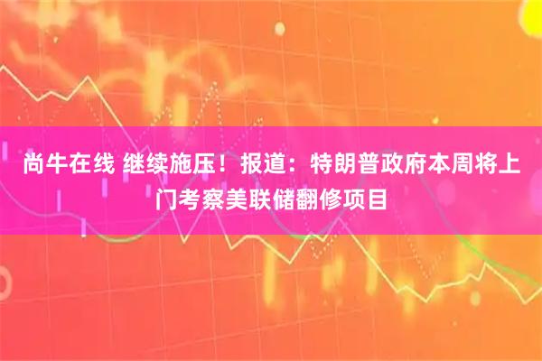 尚牛在线 继续施压!报道:特朗普政府本周将上门考察美联储翻修项目