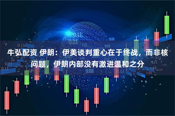 牛弘配资 伊朗：伊美谈判重心在于终战，而非核问题，伊朗内部没有激进温和之分