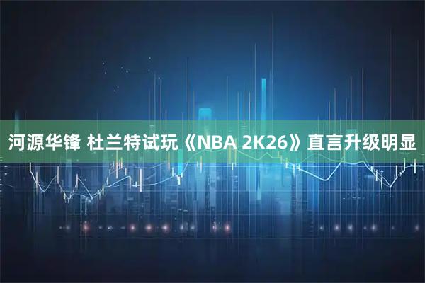 河源华锋 杜兰特试玩《NBA 2K26》直言升级明显