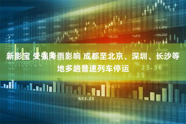 新影宝 受强降雨影响 成都至北京、深圳、长沙等地多趟普速列车停运