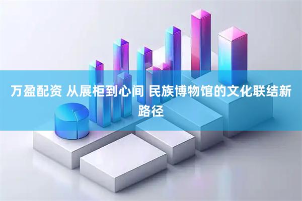 万盈配资 从展柜到心间 民族博物馆的文化联结新路径