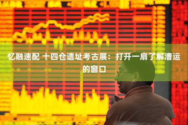 忆融速配 十四仓遗址考古展：打开一扇了解漕运的窗口