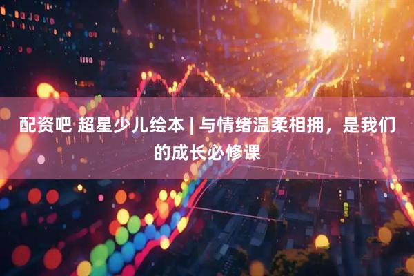 配资吧 超星少儿绘本 | 与情绪温柔相拥，是我们的成长必修课