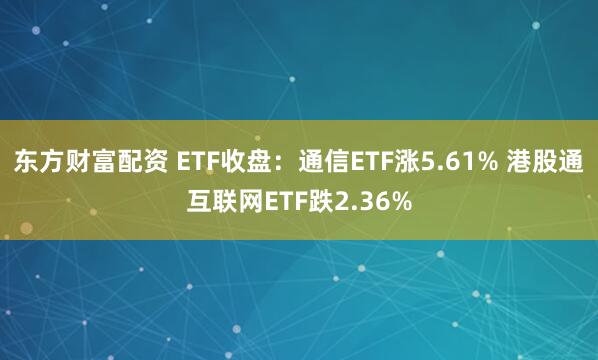 东方财富配资 ETF收盘：通信ETF涨5.61% 港股通互联网ETF跌2.36%