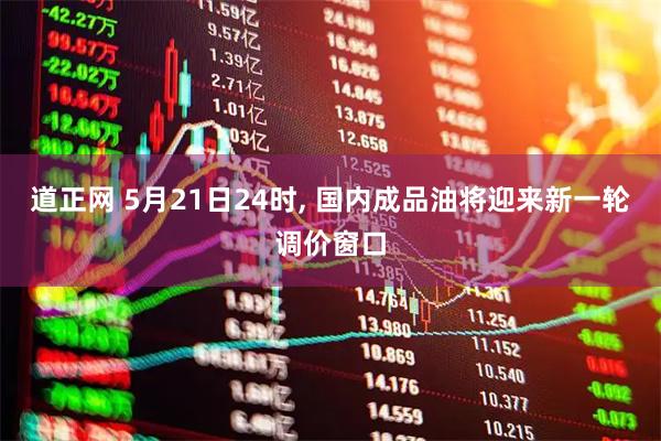 道正网 5月21日24时, 国内成品油将迎来新一轮调价窗口