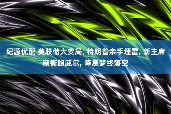 纪源优配 美联储大变局, 特朗普亲手埋雷, 新主席制衡鲍威尔, 降息梦终落空