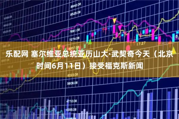 乐配网 塞尔维亚总统亚历山大·武契奇今天（北京时间6月11日）接受福克斯新闻