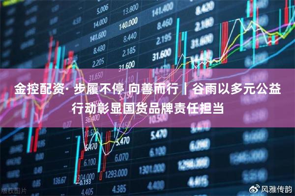 金控配资· 步履不停 向善而行｜谷雨以多元公益行动彰显国货品牌责任担当