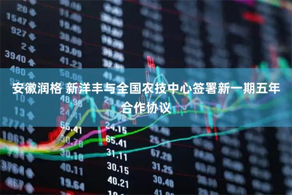 安徽润格 新洋丰与全国农技中心签署新一期五年合作协议